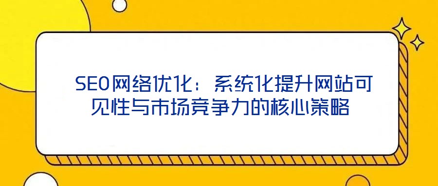SEO网络优化:系统化提升网站可见性与市场竞争力的核心策略