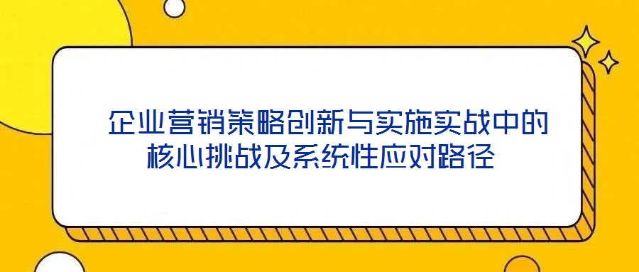 企业营销策略创新与实施实战中的核心挑战及系统性应对路径