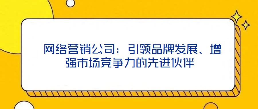  网络营销公司：引领品牌发展、增强市场竞争力的先进伙伴