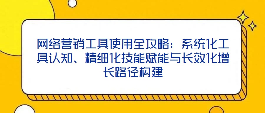 网络营销工具使用全攻略:系统化工具认知、精细化技能赋能与长效化增长路径构建