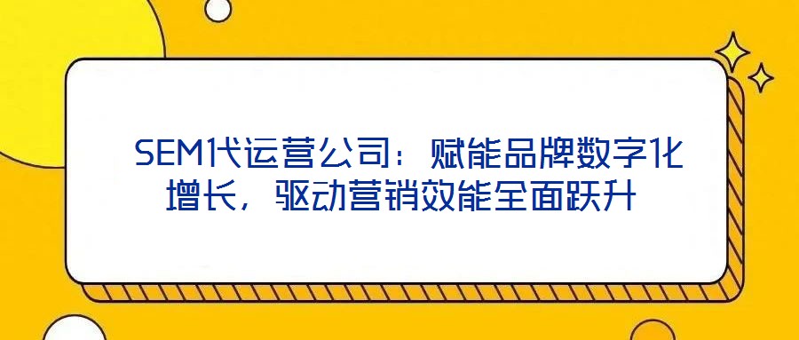 SEM代运营公司:赋能品牌数字化增长,驱动营销效能全面跃升