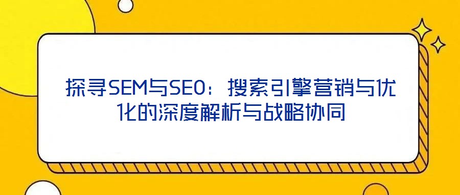 探寻SEM与SEO:搜索引擎营销与优化的深度解析与战略协同