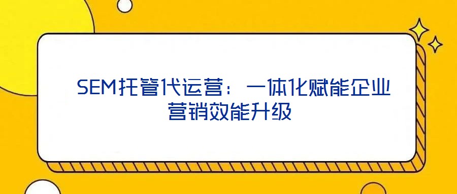 SEM托管代运营:一体化赋能企业营销效能升级