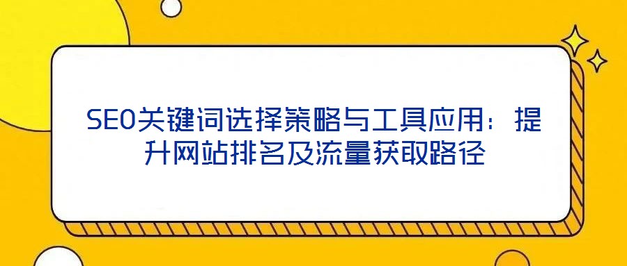 SEO关键词选择策略与工具应用:提升网站排名及流量获取路径