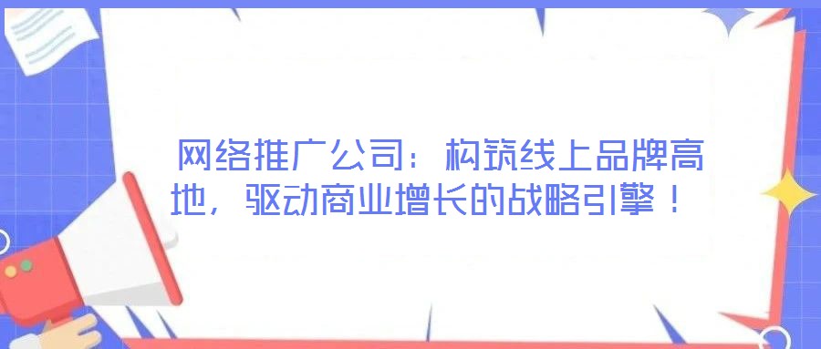 网络推广公司:构筑线上品牌高地,驱动商业增长的战略引擎!