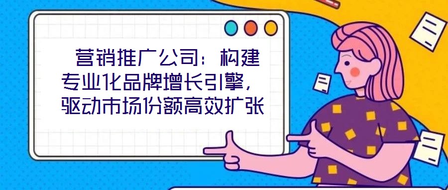 营销推广公司:构建专业化品牌增长引擎,驱动市场份额高效扩张