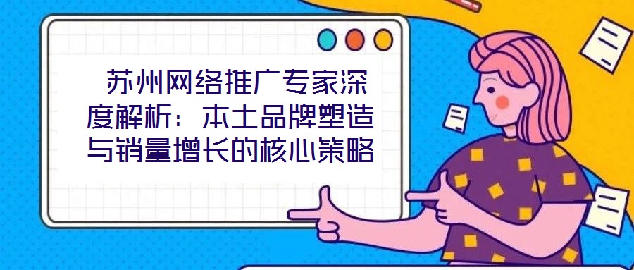 苏州网络推广专家深度解析:本土品牌塑造与销量增长的核心策略
