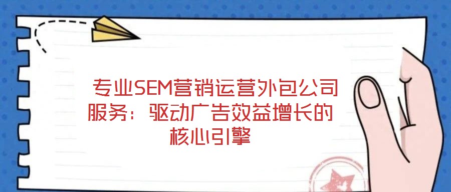 专业SEM营销运营外包公司服务:驱动广告效益增长的核心引擎