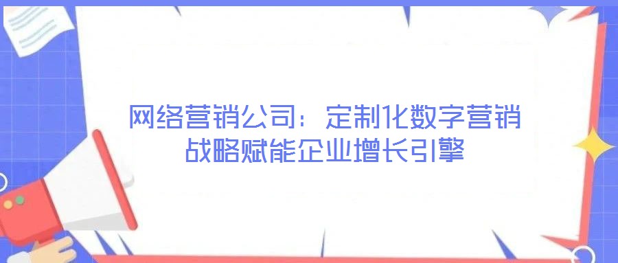 网络营销公司:定制化数字营销战略赋能企业增长引擎