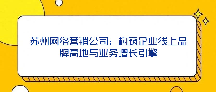 苏州网络营销公司:构筑企业线上品牌高地与业务增长引擎