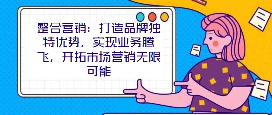 整合营销:打造品牌独特优势,实现业务腾飞,开拓市场营销无限可能