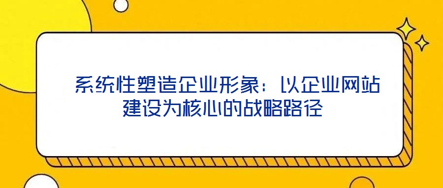  系统性塑造企业形象：以企业网站建设为核心的战略路径