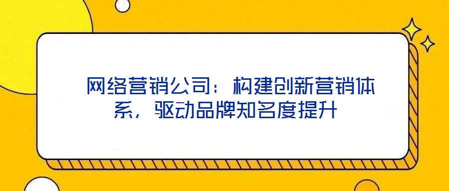 网络营销公司:构建创新营销体系,驱动品牌知名度提升