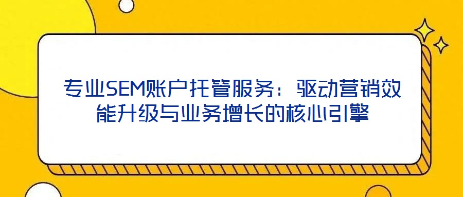 专业SEM账户托管服务:驱动营销效能升级与业务增长的核心引擎