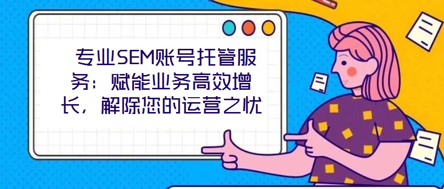 专业SEM账号托管服务:赋能业务高效增长,解除您的运营之忧