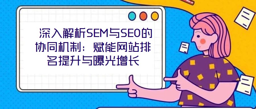深入解析SEM与SEO的协同机制:赋能网站排名提升与曝光增长