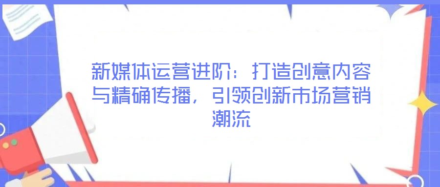新媒体运营进阶:打造创意内容与精确传播,引领创新市场营销潮流