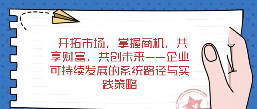 开拓市场,掌握商机,共享财富,共创未来——企业可持续发展的系统路径与实践策略