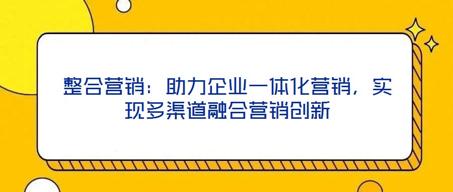 整合营销:助力企业一体化营销,实现多渠道融合营销创新