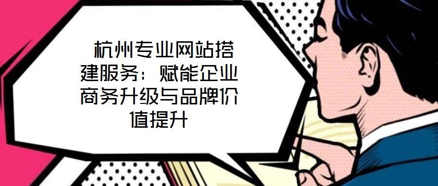 杭州专业网站搭建服务:赋能企业商务升级与品牌价值提升