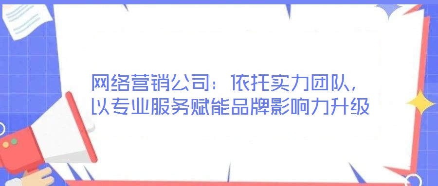 网络营销公司:依托实力团队,以专业服务赋能品牌影响力升级
