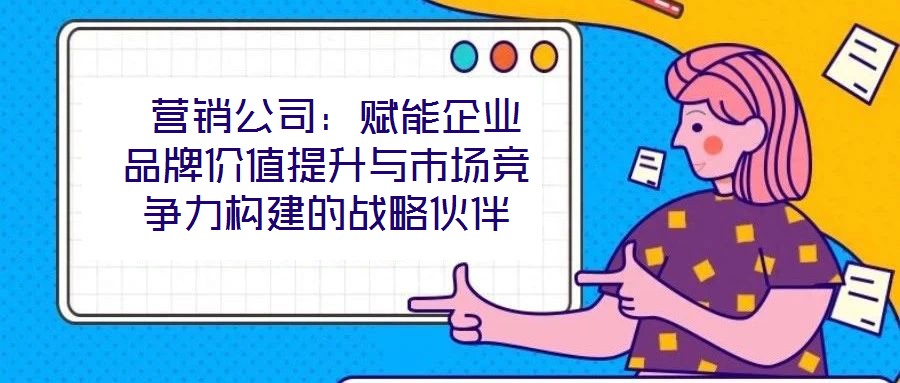 营销公司:赋能企业品牌价值提升与市场竞争力构建的战略伙伴