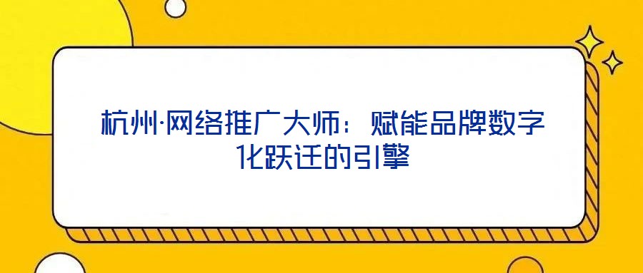 杭州·网络推广大师:赋能品牌数字化跃迁的引擎