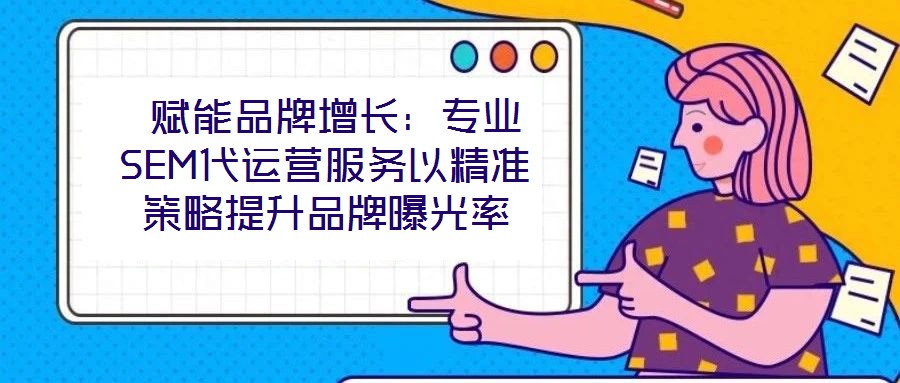 赋能品牌增长:专业SEM代运营服务以精准策略提升品牌曝光率