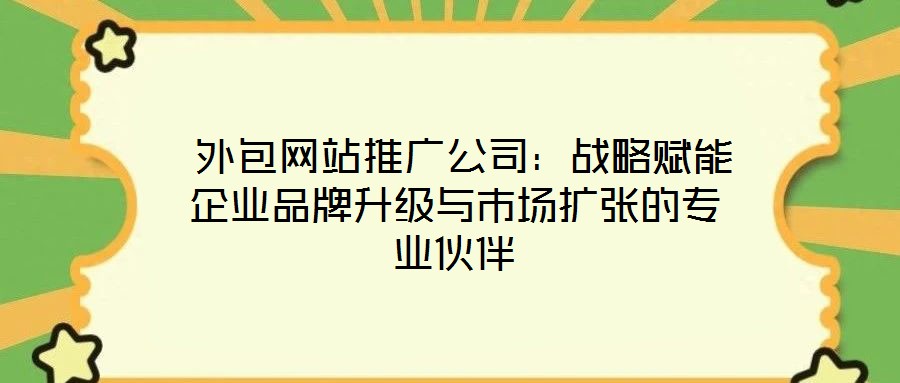 外包网站推广公司:战略赋能企业品牌升级与市场扩张的专业伙伴