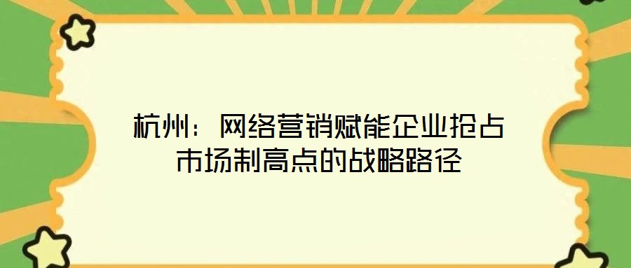 杭州:网络营销赋能企业抢占市场制高点的战略路径