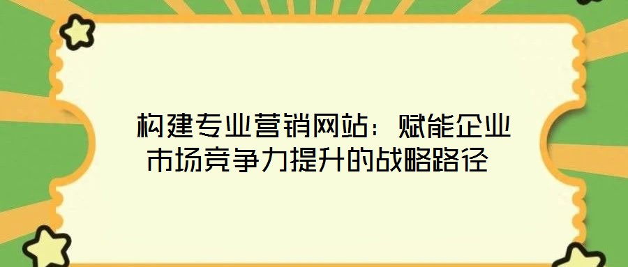 构建专业营销网站:赋能企业市场竞争力提升的战略路径