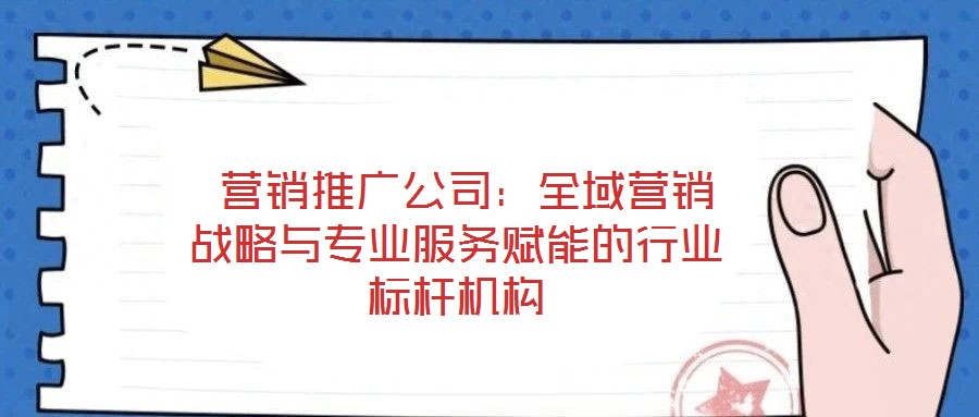 营销推广公司:全域营销战略与专业服务赋能的行业标杆机构