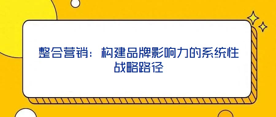 整合营销:构建品牌影响力的系统性战略路径