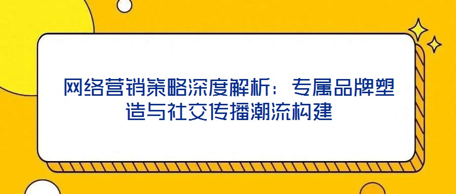 网络营销策略深度解析:专属品牌塑造与社交传播潮流构建