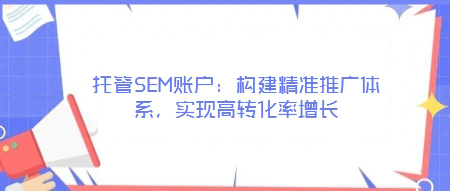 托管SEM账户:构建精准推广体系,实现高转化率增长