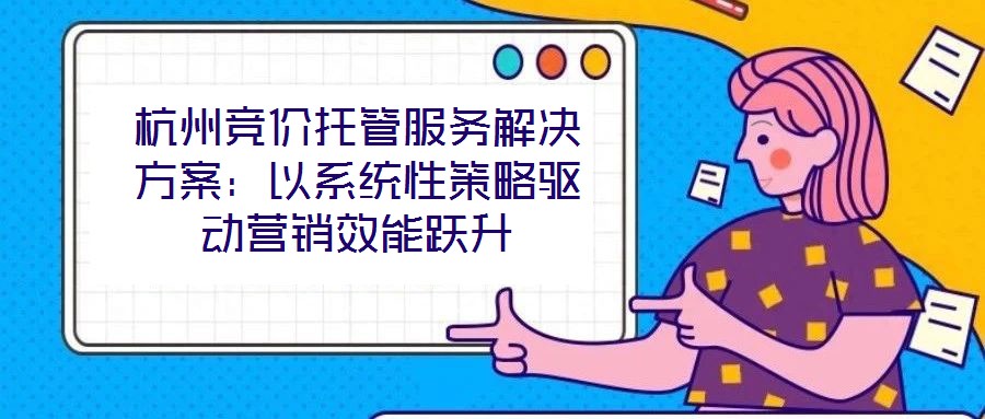 杭州竞价托管服务解决方案：以系统性策略驱动营销效能跃升