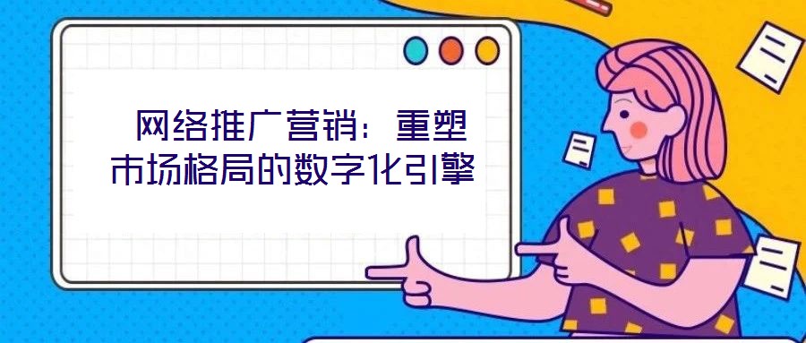 网络推广营销:重塑市场格局的数字化引擎
