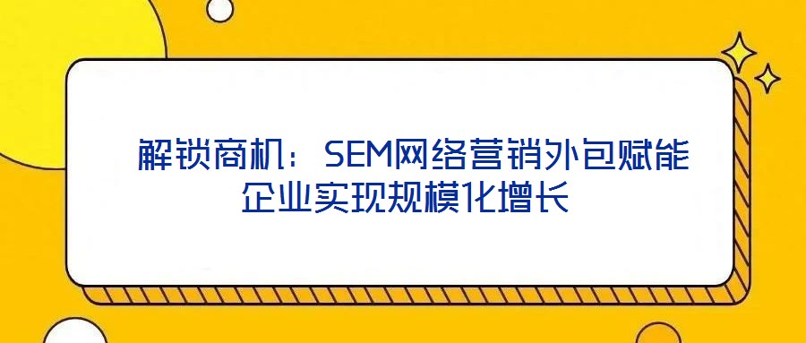 解锁商机:SEM网络营销外包赋能企业实现规模化增长