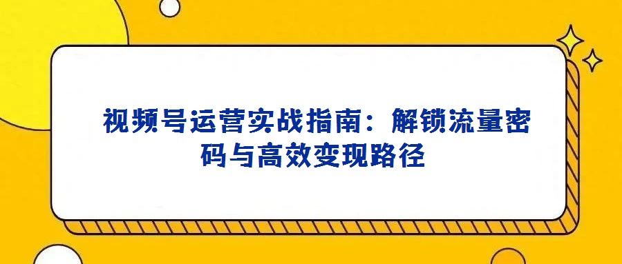 视频号运营实战指南:解锁流量密码与高效变现路径