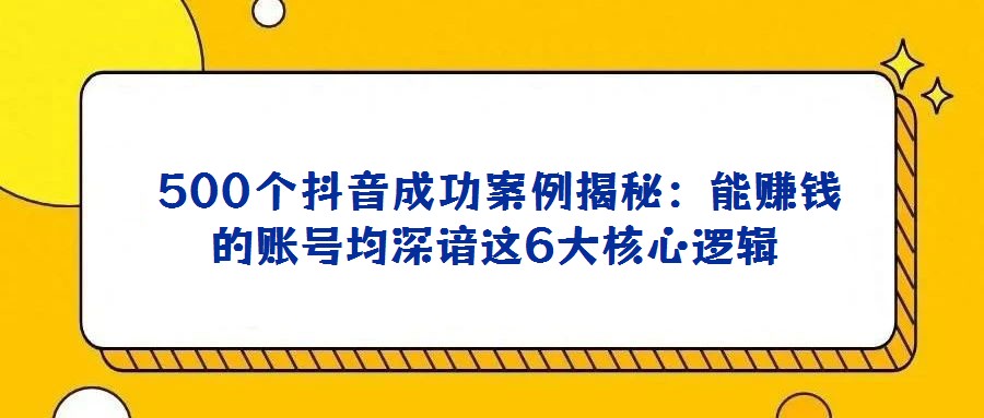  500个抖音成功案例揭秘：能赚钱的账号均深谙这6大核心逻辑