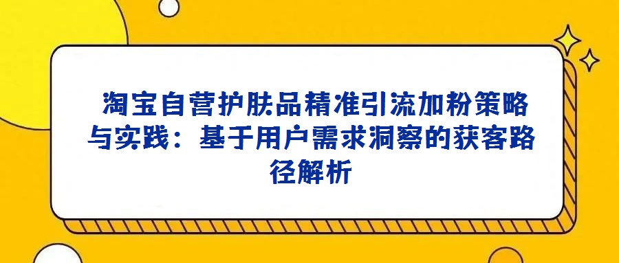  淘宝自营护肤品精准引流加粉策略与实践：基于用户需求洞察的获客路径解析