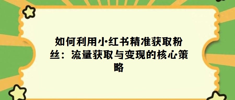 如何利用小红书精准获取粉丝：流量获取与变现的核心策略