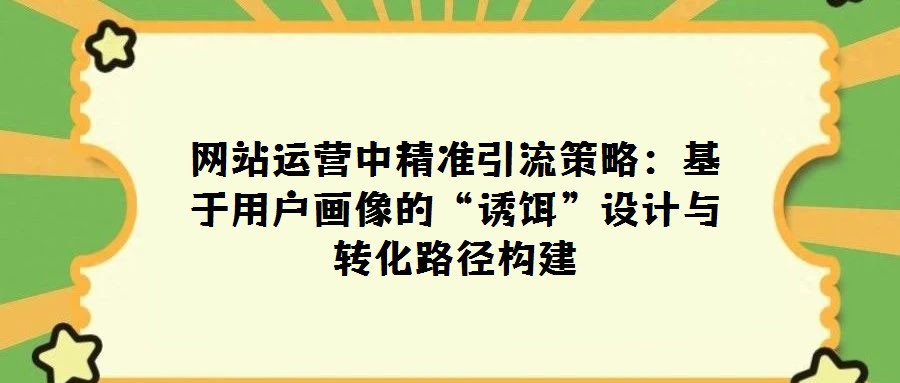 网站运营中精准引流策略:基于用户画像的“诱饵”设计与转化路径构建
